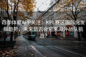 四季体育APP关注：KPL赛区国际化发展趋势，未来是否会迎来海外战队挑战？