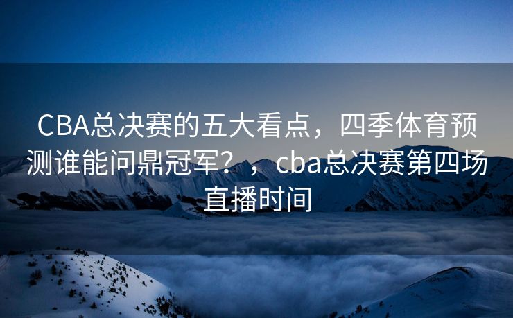 CBA总决赛的五大看点，四季体育预测谁能问鼎冠军？，cba总决赛第四场直播时间