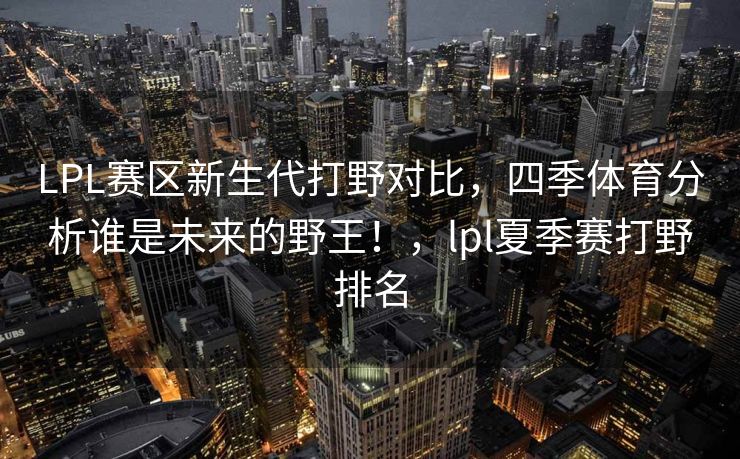 LPL赛区新生代打野对比，四季体育分析谁是未来的野王！，lpl夏季赛打野排名