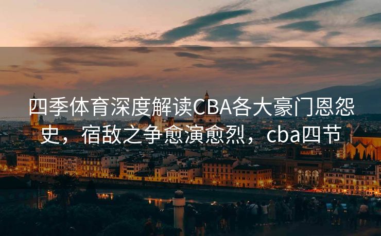 四季体育深度解读CBA各大豪门恩怨史，宿敌之争愈演愈烈，cba四节